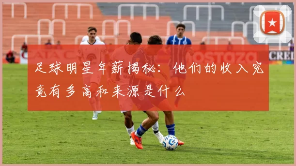 足球明星年薪揭秘：他们的收入究竟有多高和来源是什么