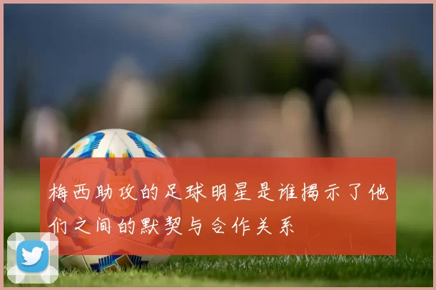 梅西助攻的足球明星是谁揭示了他们之间的默契与合作关系