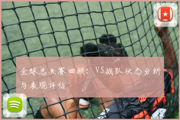 全球总决赛回顾：V5战队状态分析与表现评估