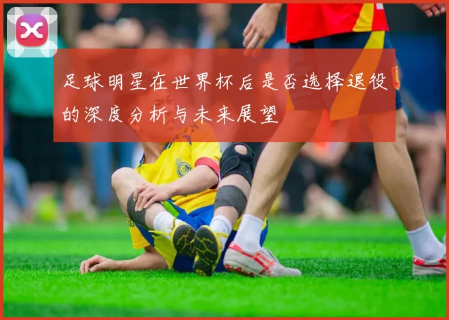 足球明星在世界杯后是否选择退役的深度分析与未来展望