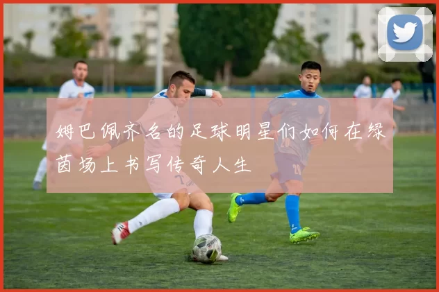 姆巴佩齐名的足球明星们如何在绿茵场上书写传奇人生