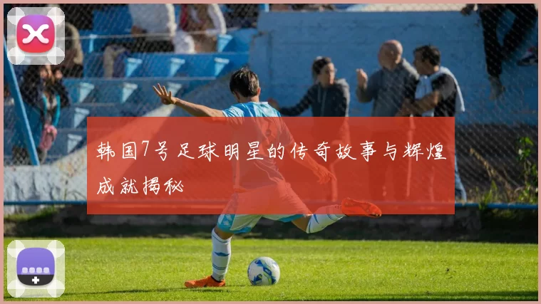 韩国7号足球明星的传奇故事与辉煌成就揭秘