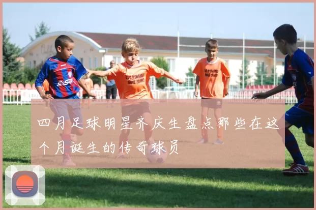 四月足球明星齐庆生盘点那些在这个月诞生的传奇球员