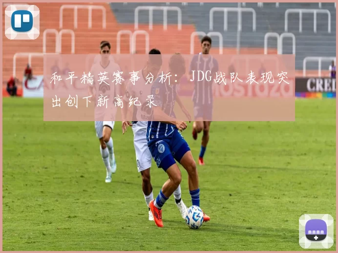 和平精英赛事分析：JDG战队表现突出创下新高纪录