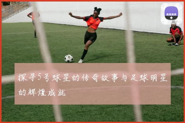 探寻5号球星的传奇故事与足球明星的辉煌成就