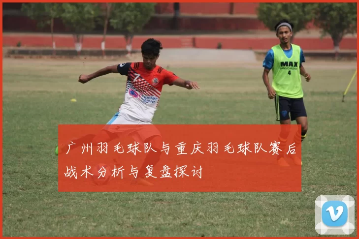 广州羽毛球队与重庆羽毛球队赛后战术分析与复盘探讨