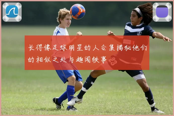 长得像足球明星的人合集揭秘他们的相似之处与趣闻轶事