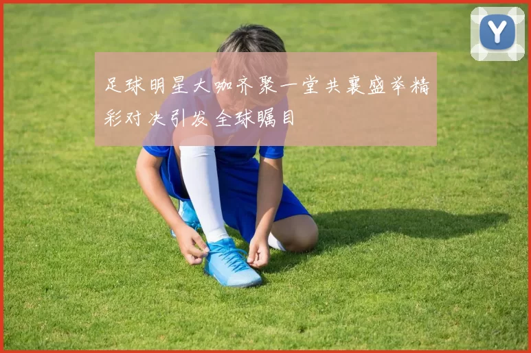 足球明星大咖齐聚一堂共襄盛举精彩对决引发全球瞩目