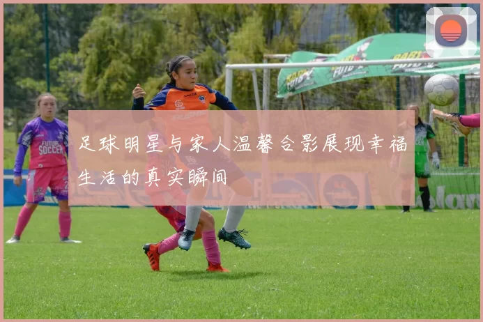 足球明星与家人温馨合影展现幸福生活的真实瞬间