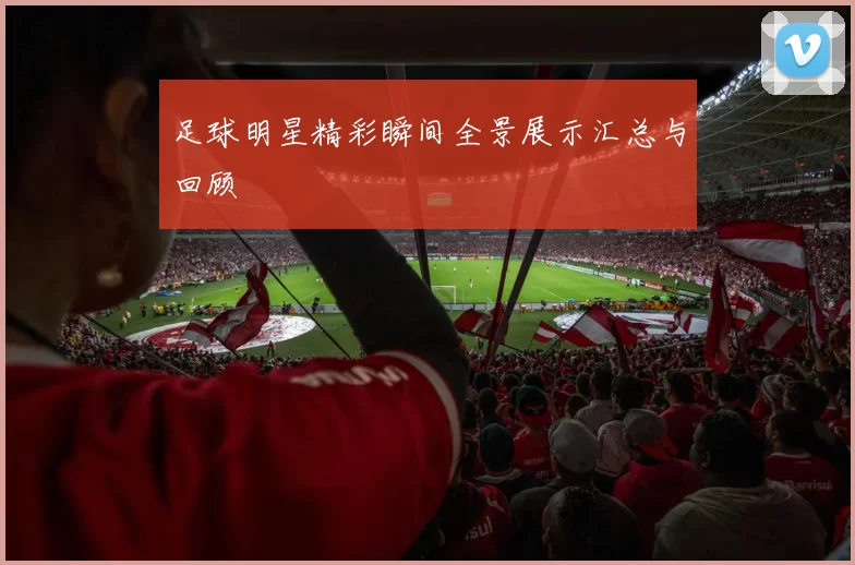 足球明星精彩瞬间全景展示汇总与回顾