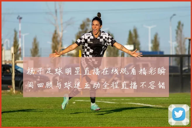 杨子足球明星直播在线观看精彩瞬间回顾与球迷互动全程直播不容错过