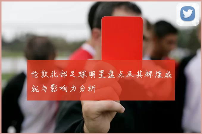 伦敦北部足球明星盘点及其辉煌成就与影响力分析