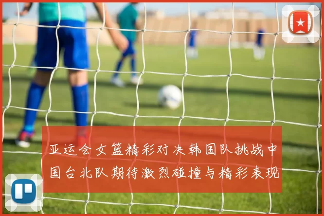 亚运会女篮精彩对决韩国队挑战中国台北队期待激烈碰撞与精彩表现