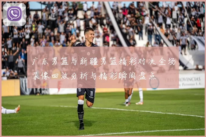 广东男篮与新疆男篮精彩对决全场录像回放分析与精彩瞬间盘点