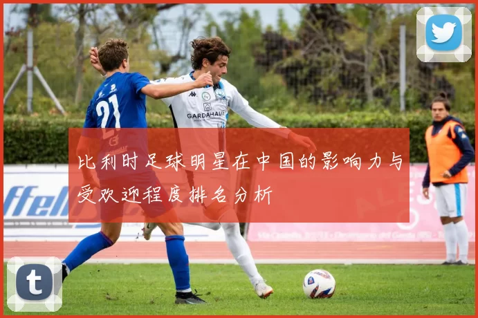 比利时足球明星在中国的影响力与受欢迎程度排名分析
