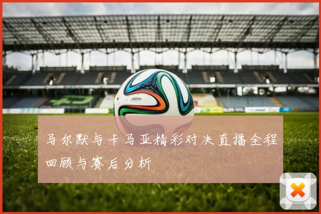马尔默与卡马亚精彩对决直播全程回顾与赛后分析