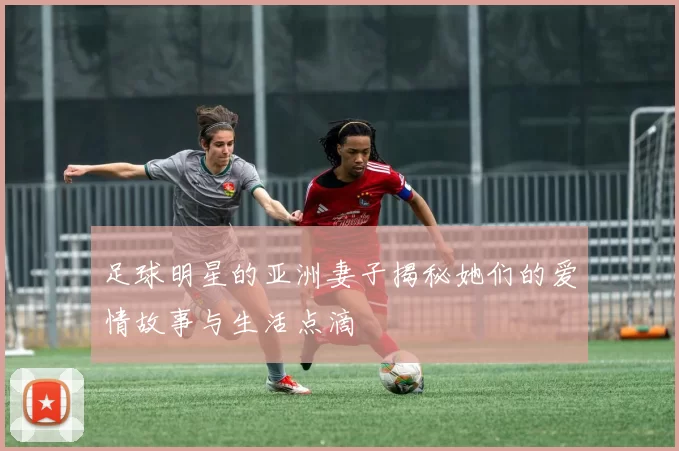 足球明星的亚洲妻子揭秘她们的爱情故事与生活点滴