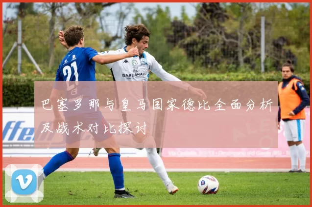 巴塞罗那与皇马国家德比全面分析及战术对比探讨