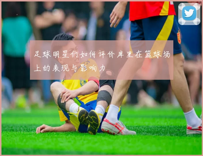 足球明星们如何评价库里在篮球场上的表现与影响力