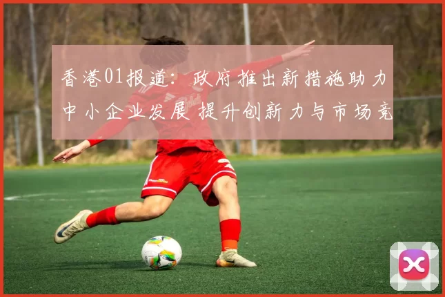 香港01报道：政府推出新措施助力中小企业发展 提升创新力与市场竞争力