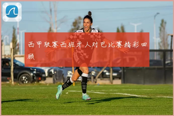 西甲联赛西班牙人对巴比赛精彩回顾