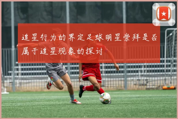 追星行为的界定足球明星崇拜是否属于追星现象的探讨