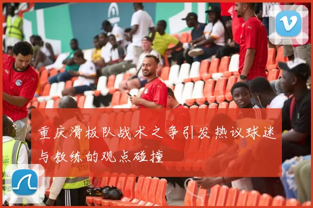 重庆滑板队战术之争引发热议球迷与教练的观点碰撞