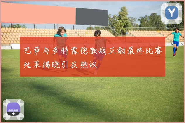 巴萨与多特蒙德激战正酣最终比赛结果揭晓引发热议