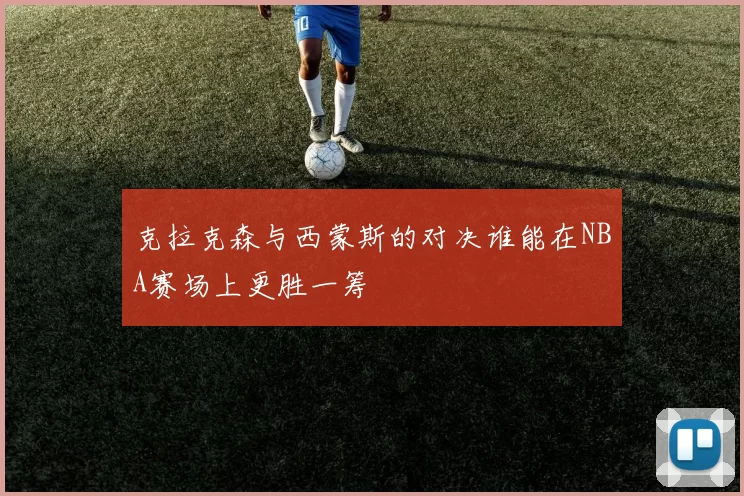 克拉克森与西蒙斯的对决谁能在NBA赛场上更胜一筹