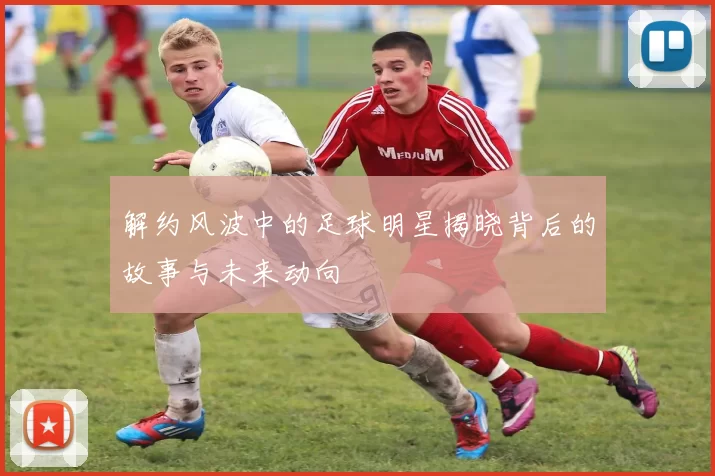 解约风波中的足球明星揭晓背后的故事与未来动向
