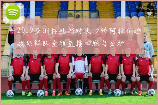 2019亚洲杯精彩对决沙特阿拉伯迎战朝鲜队全程直播回顾与分析