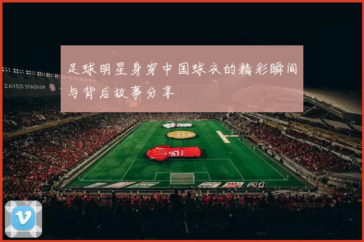 足球明星身穿中国球衣的精彩瞬间与背后故事分享
