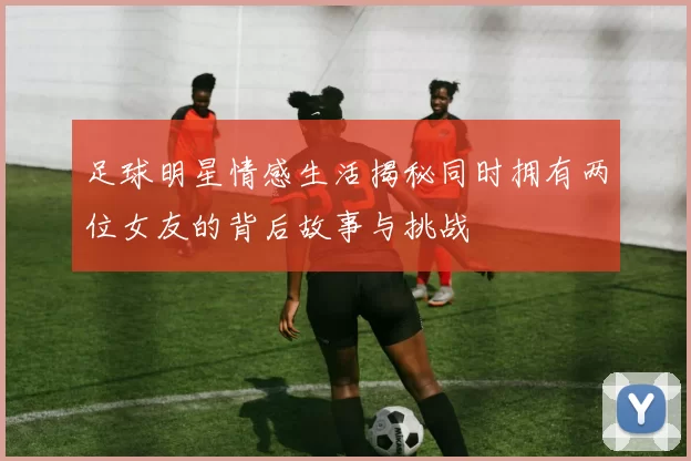 足球明星情感生活揭秘同时拥有两位女友的背后故事与挑战