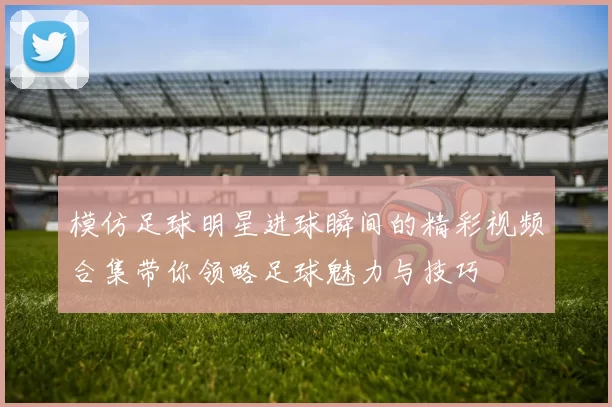 模仿足球明星进球瞬间的精彩视频合集带你领略足球魅力与技巧