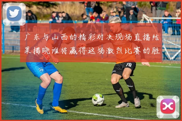 广东与山西的精彩对决现场直播结果揭晓谁将赢得这场激烈比赛的胜利