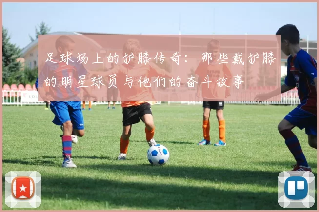足球场上的护膝传奇：那些戴护膝的明星球员与他们的奋斗故事