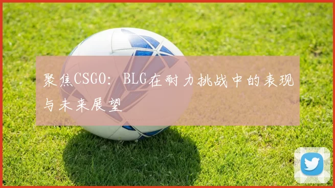 聚焦CSGO：BLG在耐力挑战中的表现与未来展望