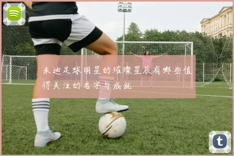 米迪足球明星的璀璨星辰有哪些值得关注的名字与成就