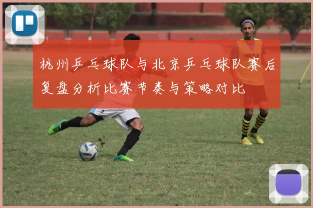杭州乒乓球队与北京乒乓球队赛后复盘分析比赛节奏与策略对比