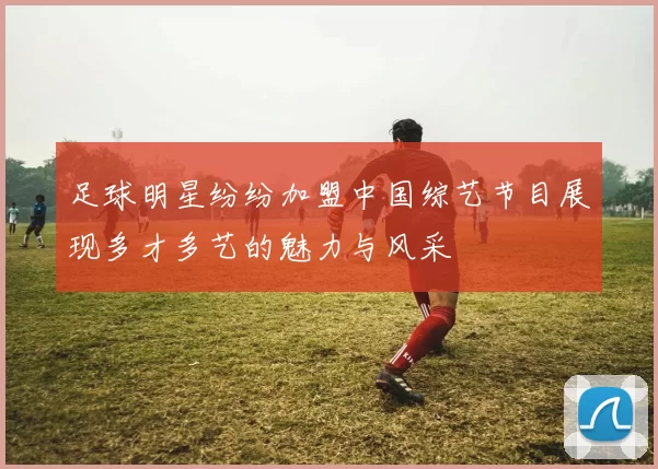 足球明星纷纷加盟中国综艺节目展现多才多艺的魅力与风采