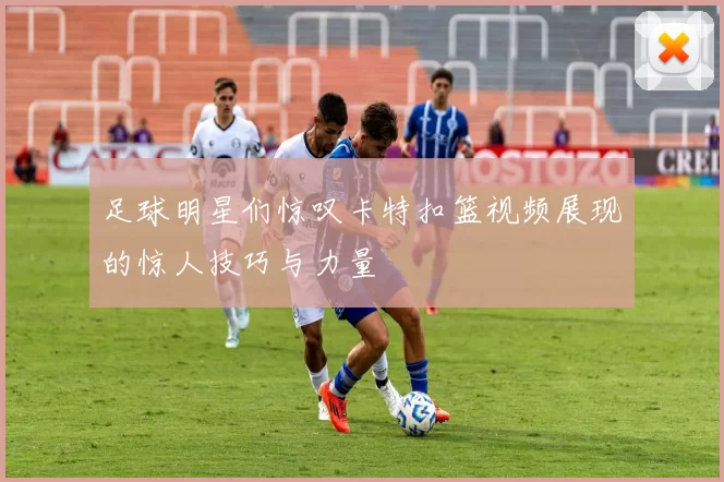 足球明星们惊叹卡特扣篮视频展现的惊人技巧与力量