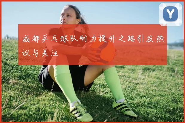成都乒乓球队耐力提升之路引发热议与关注