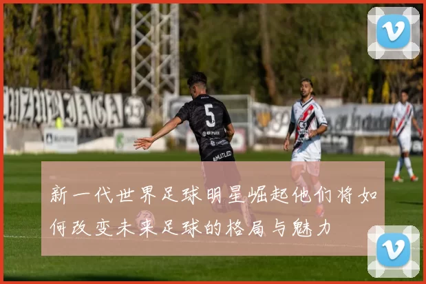 新一代世界足球明星崛起他们将如何改变未来足球的格局与魅力