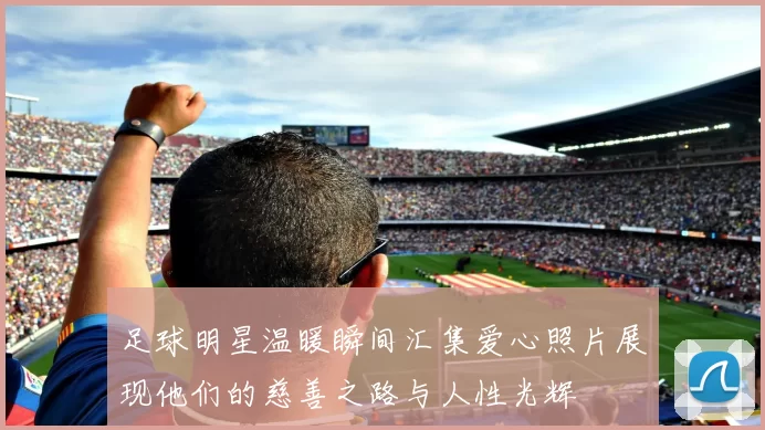 足球明星温暖瞬间汇集爱心照片展现他们的慈善之路与人性光辉