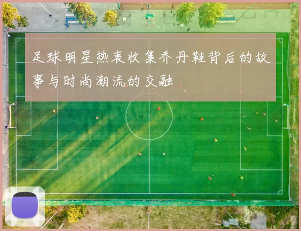 足球明星热衷收集乔丹鞋背后的故事与时尚潮流的交融