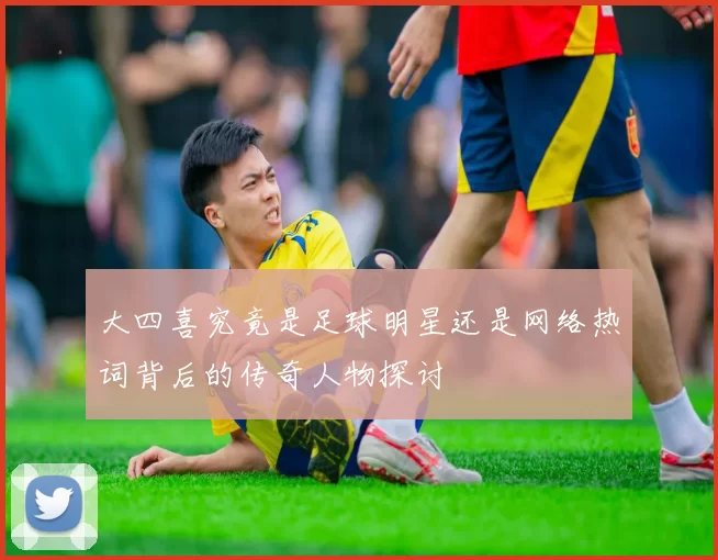 大四喜究竟是足球明星还是网络热词背后的传奇人物探讨