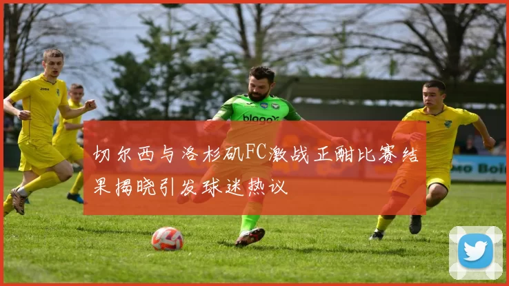 切尔西与洛杉矶FC激战正酣比赛结果揭晓引发球迷热议