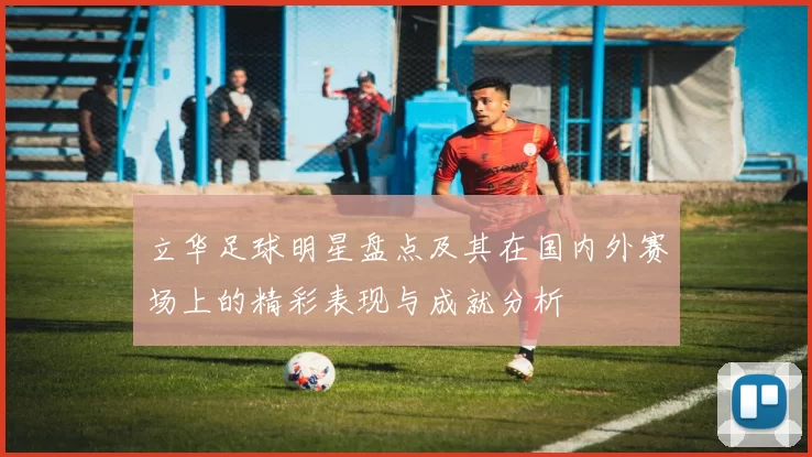 立华足球明星盘点及其在国内外赛场上的精彩表现与成就分析