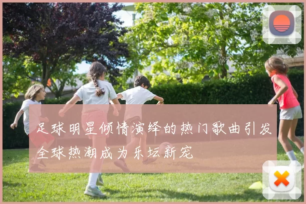 足球明星倾情演绎的热门歌曲引发全球热潮成为乐坛新宠