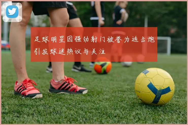 足球明星因强劲射门被誉为迫击炮引发球迷热议与关注